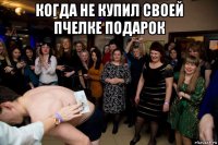 когда не купил своей пчелке подарок 