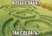 а тебе слабо? так сделать?