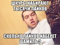 шкуры набирают тысячи лайков сколько лайков наберет шамиль ?