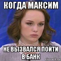 когда максим не вызвался пойти в банк
