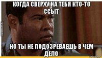 когда сверху на тебя кто-то ссыт но ты не подозреваешь в чем дело