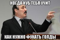 когда нуб тебя учит как нужно фукать голды