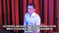  все вернуть как было, начать все сначала, это так много, это так мало— отдать целый мир за любовь...