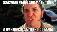жасулан ублюдок мать твою а ну иди сюда говно собачье