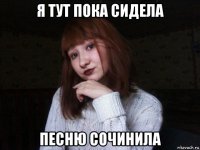 я тут пока сидела песню сочинила