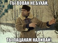 ты вован не бухай, ты пацанам наливай!