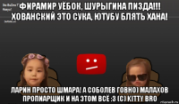 фирамир уёбок, шурыгина пизда!!! хованский это сука, ютубу блять хана! ларин просто шмара! а соболев говно) малахов пропиарщик и на этом всё :3 (c) kitty bro