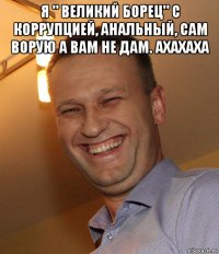 я " великий борец" с коррупцией, анальный, сам ворую а вам не дам. ахахаха 