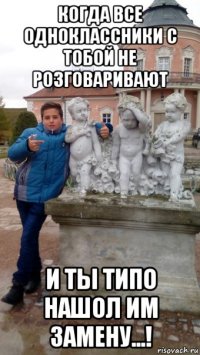 когда все одноклассники с тобой не розговаривают и ты типо нашол им замену...!