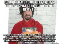 ублюдок мать твою а ну иди сюда говно собачье адзо решил ко мне лезть ты засранец вонючий мать твою а ну иди сюда попробуй меня трахнуть я тебя сам трахну ублюдок онанист чертов будь ты проклят иди идиот трахать тебя и всю твою семью говно собачье жлоб вонючий дерьмо сука падла иди сюда мерзавец негодяй гад иди сюда ты говно жопа