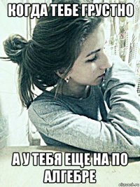 когда тебе грустно а у тебя еще на по алгебре
