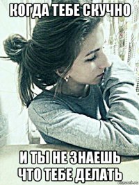 когда тебе скучно и ты не знаешь что тебе делать
