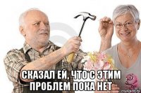  сказал ей, что с этим проблем пока нет