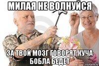 милая не волнуйся за твой мозг говорят куча бобла бедет