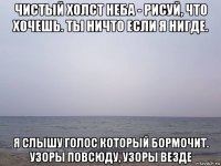чистый холст неба - рисуй, что хочешь. ты ничто если я нигде. я слышу голос который бормочит. узоры повсюду, узоры везде