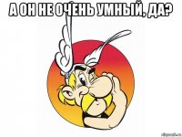 а он не очень умный, да? 