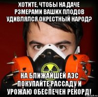 хотите, чтобы на даче рзмерами ваших плодов удивлялся окрестный народ? на ближайшей аэс покупайте рассаду и урожаю обеспечен рекорд!