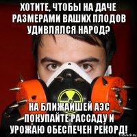 хотите, чтобы на даче размерами ваших плодов удивлялся народ? на ближайшей аэс покупайте рассаду и урожаю обеспечен рекорд!