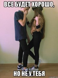 все будет хорошо, но не у тебя