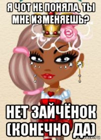 я чот не поняла, ты мне изменяешь? нет зайчёнок (конечно да)