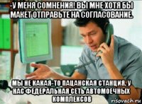 -у меня сомнения! вы мне хотя бы макет отправьте на согласование. мы не какая-то пацанская станция. у нас федеральная сеть автомоечных комплексов