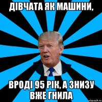 дівчата як машини, вроді 95 рік, а знизу вже гнила