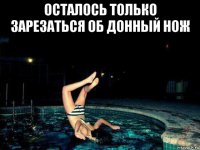 осталось только зарезаться об донный нож 