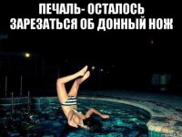 печаль- осталось зарезаться об донный нож 
