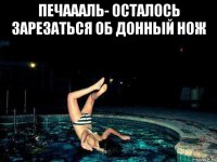 печаааль- осталось зарезаться об донный нож 