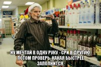  ну мечтай в одну руку - сри в другую, потом проверь, какая быстрее заполнится.