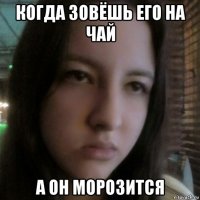 когда зовёшь его на чай а он морозится