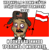 украинцы,я с вами! сейчас пойду баночку трамповки ебану и пойду ватников троллить в интернете.
