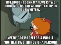 not enough room? my place is two cubic meters, and we only take up 1.5 cubic meters. we've got room for a whole 'nother two thirds of a person!