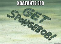хватайте его 