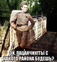  эй, пацанчик!ты с какого района будешь?