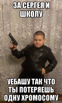 за сергея и школу уебашу так что ты потеряешь одну хромосому