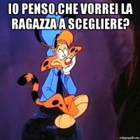 io penso,che vorrei la ragazza a scegliere? 