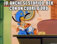 io, anche se stupido ,beh con un cuore d'oro 