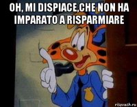oh, mi dispiace,che non ha imparato a risparmiare 