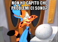non ho capito che problemi ci sono? 