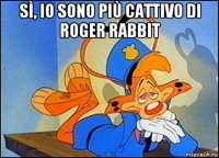 sì, io sono più cattivo di roger rabbit 