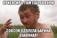 ориентиръ там еще говорю совсем одолела барина, окаянная!