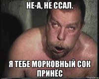 не-а, не ссал. я тебе морковный сок принёс