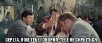  серега, я же тебе говорил: тебе не скрыться