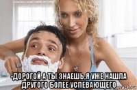  -дорогой а ты знаешь,я уже нашла другого более успевающего
