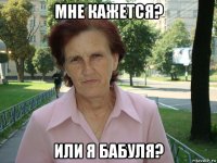 мне кажется? или я бабуля?