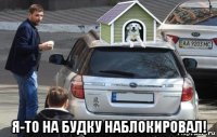  я-то на будку наблокировал!