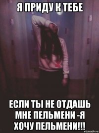 я приду к тебе если ты не отдашь мне пельмени -я хочу пельмени!!!