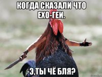 когда сказали что exo-геи. -э,ты чё бля?
