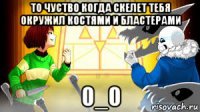 то чуство когда скелет тебя окружил костями и бластерами 0_0